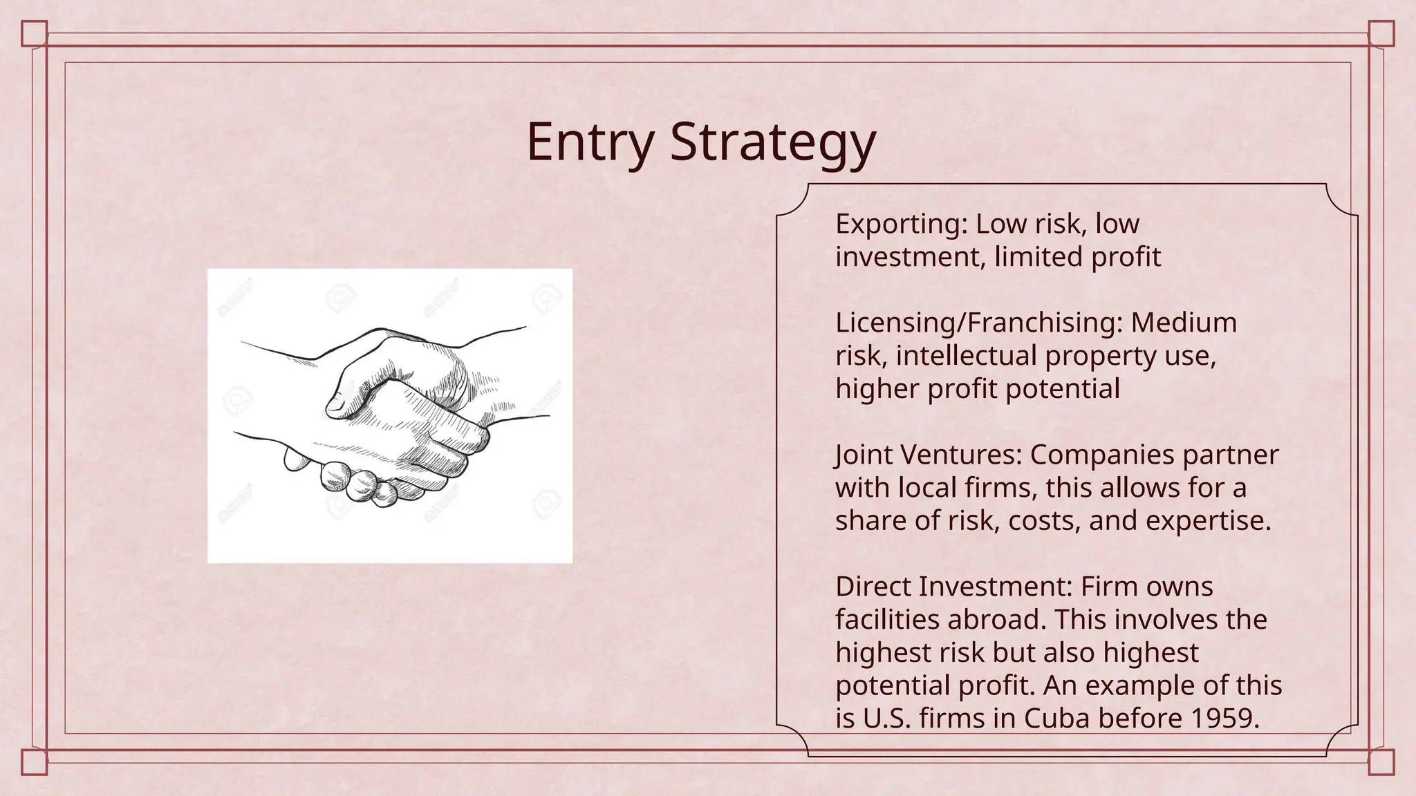 Entry Strategy
Exporting: Low risk, low
investment, limited profit
Licensing/Franchising: Medium
risk, intellectual property use,
higher profit potential
Joint Ventures: Companies partner
with local firms, this allows for a
share of risk, costs, and expertise.
Direct Investment: Firm owns
facilities abroad. This involves the
highest risk but also highest
potential profit. An example of this
is U.S. firms in Cuba before 1959.
 
