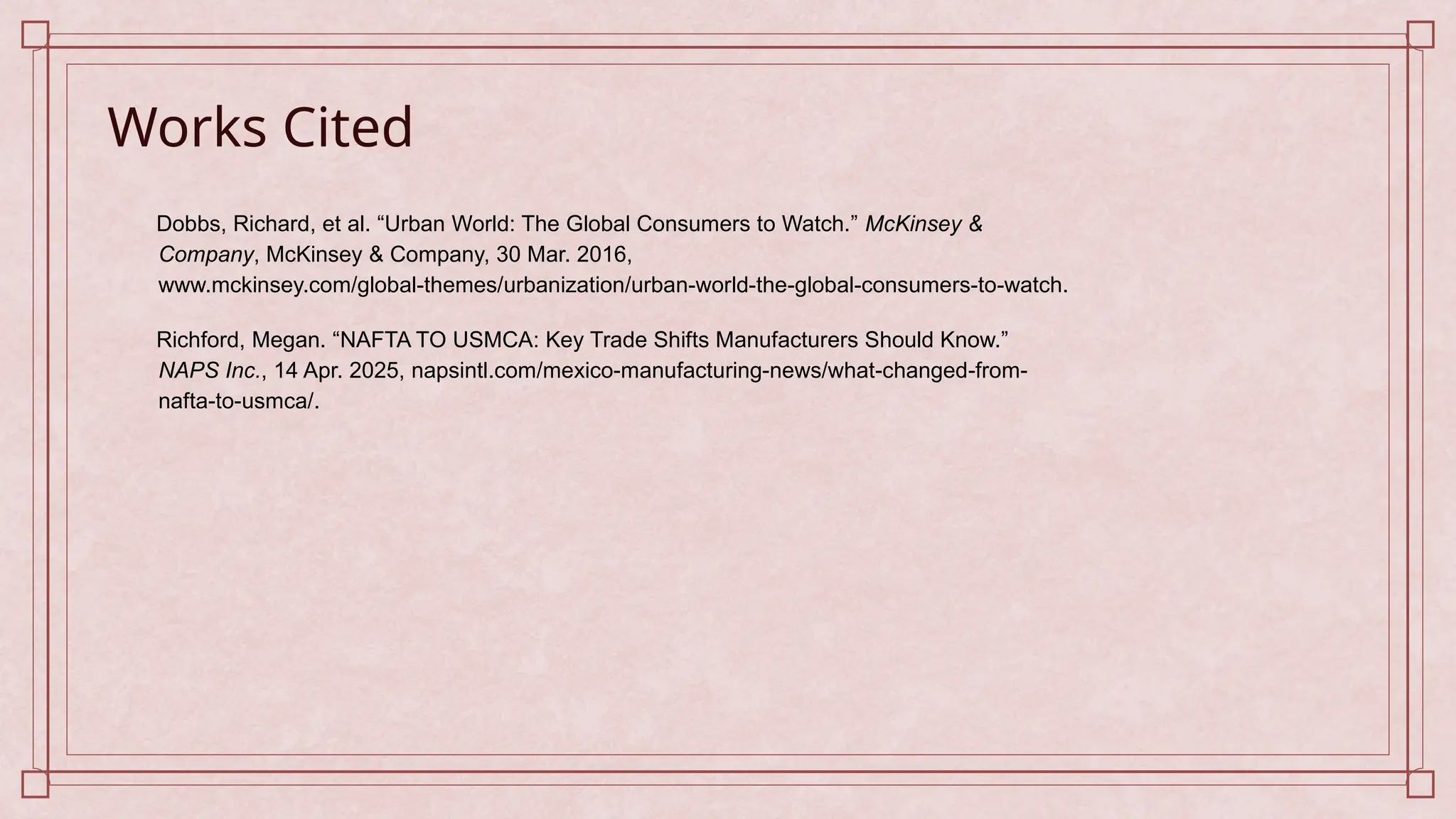 Works Cited
Dobbs, Richard, et al. “Urban World: The Global Consumers to Watch.” McKinsey &
Company, McKinsey & Company, 30 Mar. 2016,
www.mckinsey.com/global-themes/urbanization/urban-world-the-global-consumers-to-watch.
Richford, Megan. “NAFTA TO USMCA: Key Trade Shifts Manufacturers Should Know.”
NAPS Inc., 14 Apr. 2025, napsintl.com/mexico-manufacturing-news/what-changed-from-
nafta-to-usmca/.
 