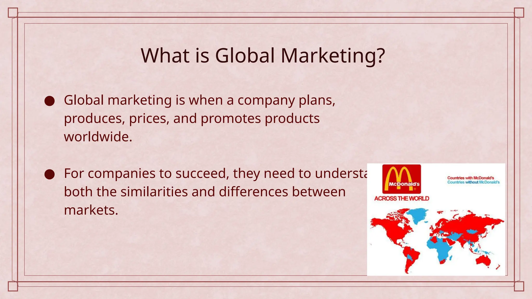 What is Global Marketing?
● Global marketing is when a company plans,
produces, prices, and promotes products
worldwide.
● For companies to succeed, they need to understand
both the similarities and differences between
markets.
 