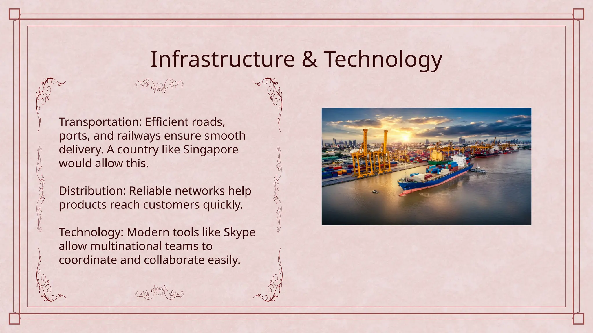 Infrastructure & Technology
Transportation: Efficient roads,
ports, and railways ensure smooth
delivery. A country like Singapore
would allow this.
Distribution: Reliable networks help
products reach customers quickly.
Technology: Modern tools like Skype
allow multinational teams to
coordinate and collaborate easily.
 