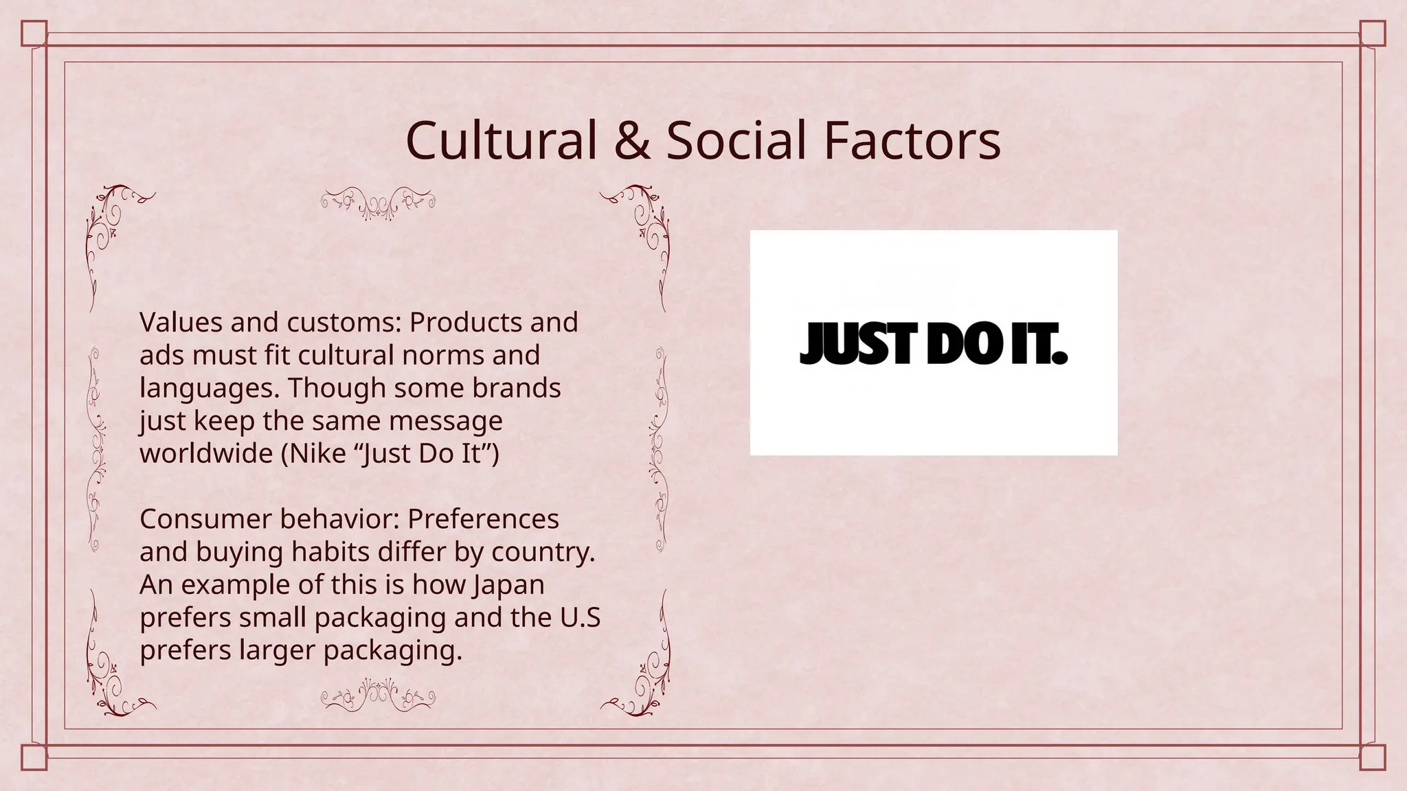 Cultural & Social Factors
Values and customs: Products and
ads must fit cultural norms and
languages. Though some brands
just keep the same message
worldwide (Nike “Just Do It”)
Consumer behavior: Preferences
and buying habits differ by country.
An example of this is how Japan
prefers small packaging and the U.S
prefers larger packaging.
 