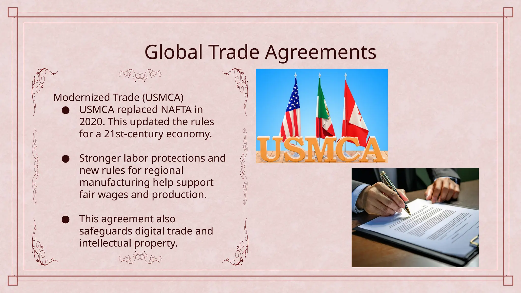 Global Trade Agreements
Modernized Trade (USMCA)
● USMCA replaced NAFTA in
2020. This updated the rules
for a 21st-century economy.
● Stronger labor protections and
new rules for regional
manufacturing help support
fair wages and production.
● This agreement also
safeguards digital trade and
intellectual property.
 