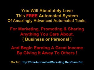 You Will Absolutely Love This  FREE  Automated System Of Amazingly Advanced Automated Tools, For Marketing, Promoting & Sharing Anything You Care About, ( Business or Personal ) And Begin Earning A Great Income By Giving It Away To Others !   Go To:  http://FreeAutomatedMarketing.RepStars.Biz   