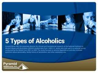 5 Types of Alcoholics
Howard Moss, MD, the associate director for clinical and translational research at the National Institute on
Alcohol Abuse and Alcoholism (NIAAA) studied data from 1,484 U.S. adults who took part in a national survey
conducted by the NIAAA from 2001 to 2002.The study focused on alcohol dependence and also included
questions about personality, family history of alcoholism, and other substance use.

 