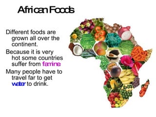 African Foods Different foods are grown all over the continent. Because it is very hot some countries suffer from  famine . Many people have to travel far to get  water  to drink. 