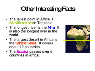 Other Interesting Facts The tallest point in Africa is  Mt Kilimanjaro  in Tanzania. The longest river is the  Nile .  It is also the longest river in the world. The largest desert in Africa is the  Sahara Desert .  It covers about 12 countries. The  Equator  passes over 6 countries in Africa. 