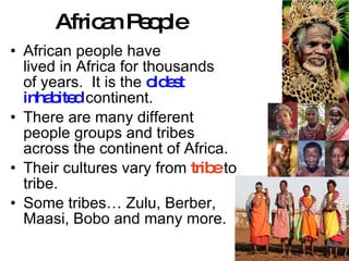 African People African people have  lived in Africa for thousands of years.  It is the  oldest inhabited  continent. There are many different people groups and tribes across the continent of Africa. Their cultures vary from  tribe  to tribe.  Some tribes… Zulu, Berber, Maasi, Bobo and many more. 
