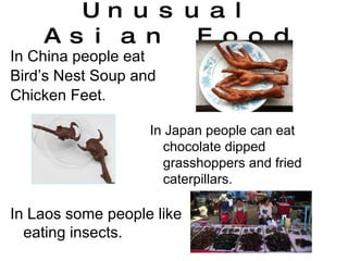 Unusual Asian Food In China people eat Bird’s Nest Soup and Chicken Feet. In Japan people can eat chocolate dipped grasshoppers and fried caterpillars. In Laos some people like eating insects. 