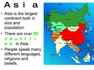 Asia is the largest continent both in size and population. There are over  50 countries  in Asia. People speak many different languages, religions and beliefs. Asia 