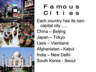 Famous Cities Each country has its own capital city….. China – Beijing Japan – Tokyo Laos – Vientiane Afghanistan - Kabul India – New Delhi South Korea - Seoul 