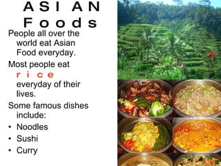 ASIAN Foods People all over the world eat Asian Food everyday. Most people eat  rice  everyday of their lives. Some famous dishes include: Noodles Sushi Curry 