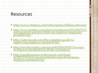  http://www.chikpea.com/subscription-billing-software/
 http://www.forbes.com/sites/victorlipman/2013/06/17/7-
management-practices-that-can-improve-employee-
productivity/
 http://wheniwork.com/the-complete-guide-to-
improving-employee-productivity/
 http://tweakyourbiz.com/growth/2010/10/07/12-ways-
to-improve-productivity-at-the-workplace/
 http://smallbusiness.foxbusiness.com/legal-
hr/2013/12/16/4-unconventional-ways-to-increase-
employee-productivity/
Resources
 