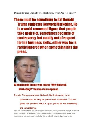 Donald Trump On Network Marketing, What Are His Views?

There must be something to it if Donald
  Trump endorses Network Marketing. He
  is a world renowned figure that people
  take notice of, sometimes because of
  controversy, but mostly out of respect
  for his business skills, either way he is
  rarely ignored when something hits the
  press.




When Donald Trump was asked, “Why Network
  Marketing?”, this was his response.
Donald Trump mentions, Network Marketing can be a

       powerful tool as long as you’re self motivated. You are

       given the product, but it’s up to you to do the marketing

       and advertising.
This can be a hard task that will only be successful if you’re passionate enough to make it
work by yourself, by keeping up your initial momentum and motivation at a high level.
You need an entrepreneurial mentality, combined with focus and perserverance.
 