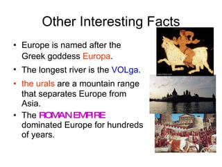 Other Interesting Facts Europe is named after the Greek goddess  Europa . The longest river is the  VOLga .  the urals  are a mountain range that separates Europe from Asia. The  ROMAN EMPIRE  dominated Europe for hundreds of years. 