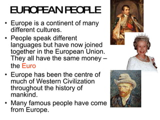 EUROPEAN PEOPLE Europe is a continent of many different cultures.  People speak different languages but have now joined together in the European Union.  They all have the same money – the  Euro Europe has been the centre of much of Western Civilization throughout the history of mankind.  Many famous people have come from Europe. 