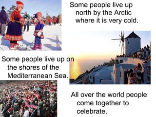Some people live up north by the Arctic where it is very cold. Some people live up on the shores of the Mediterranean Sea. All over the world people come together to celebrate. 