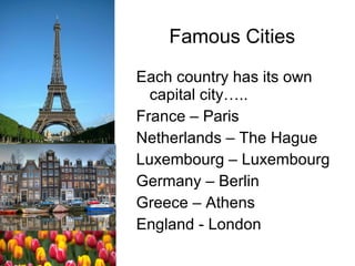 Famous Cities Each country has its own capital city….. France – Paris Netherlands – The Hague Luxembourg – Luxembourg Germany – Berlin Greece – Athens England - London 