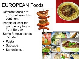 EUROPEAN Foods Different foods are grown all over the continent. People all over the world enjoy foods from Europe. Some famous dishes include: Pasta Sausage Sandwiches 