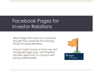 Facebook Pages for
Investor Relations

When Pages first came out, everyone
thought they would be the next big
thing in Investor Relations.

It hasn’t quite turned out that way. But
Facebook Pages (esp. with Timeline)
are still a great way to connect with
primary stakeholders.
 