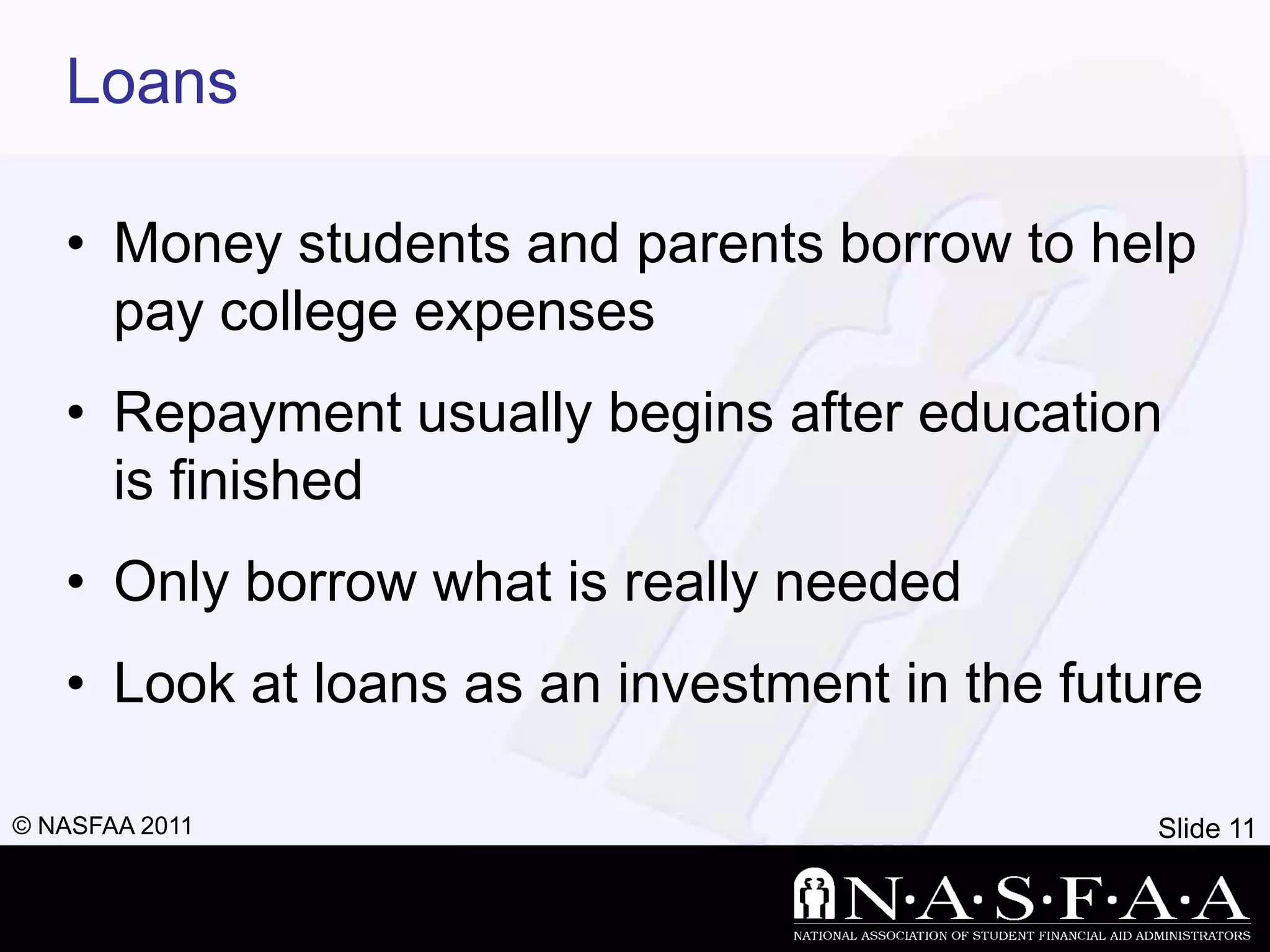 Loans

   • Money students and parents borrow to help
     pay college expenses
   • Repayment usually begins after education
     is finished
   • Only borrow what is really needed
   • Look at loans as an investment in the future

© NASFAA 2011                                  Slide 11
 