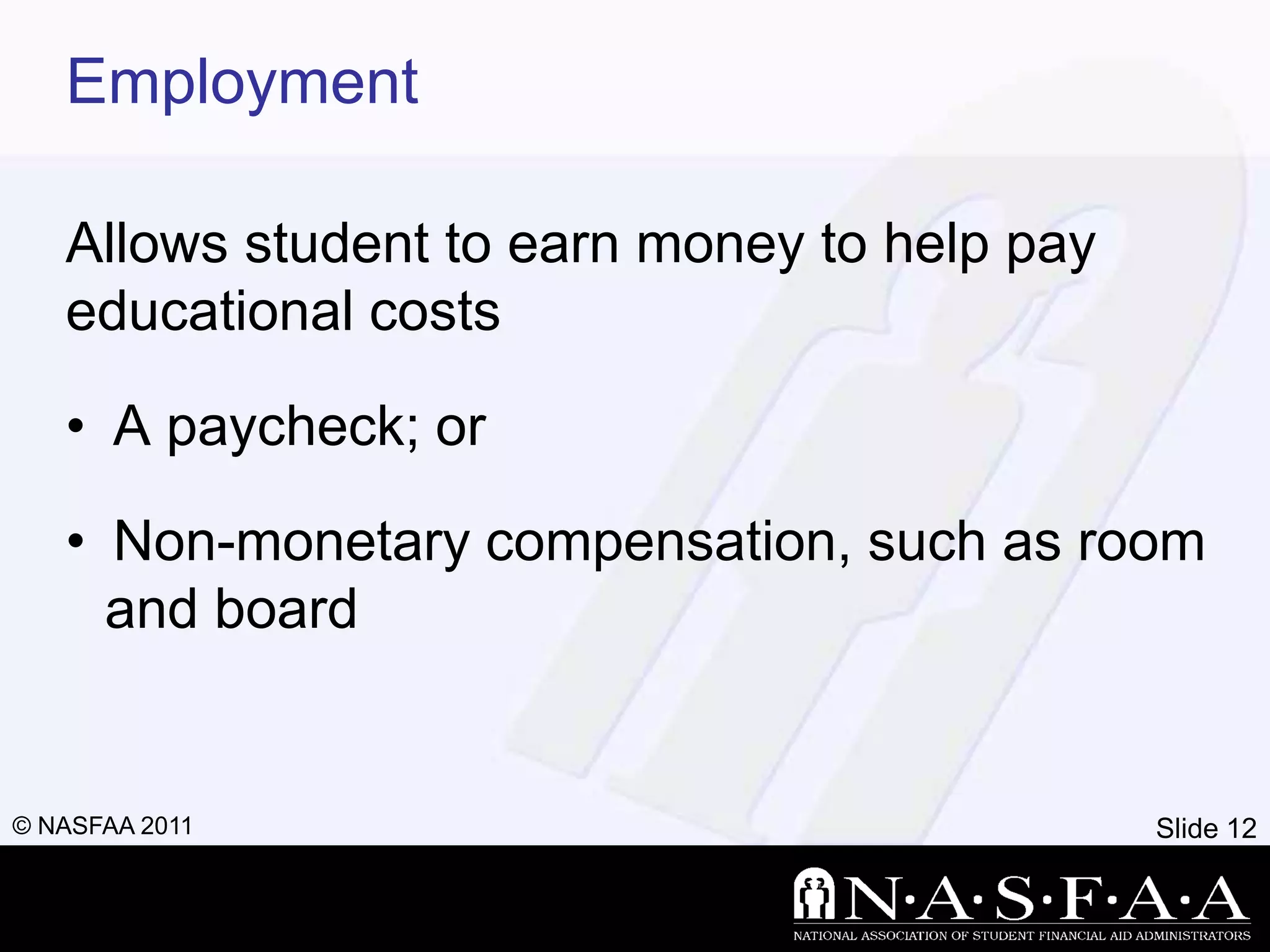 Employment

   Allows student to earn money to help pay
   educational costs

   • A paycheck; or

   • Non-monetary compensation, such as room
     and board


© NASFAA 2011                                 Slide 12
 