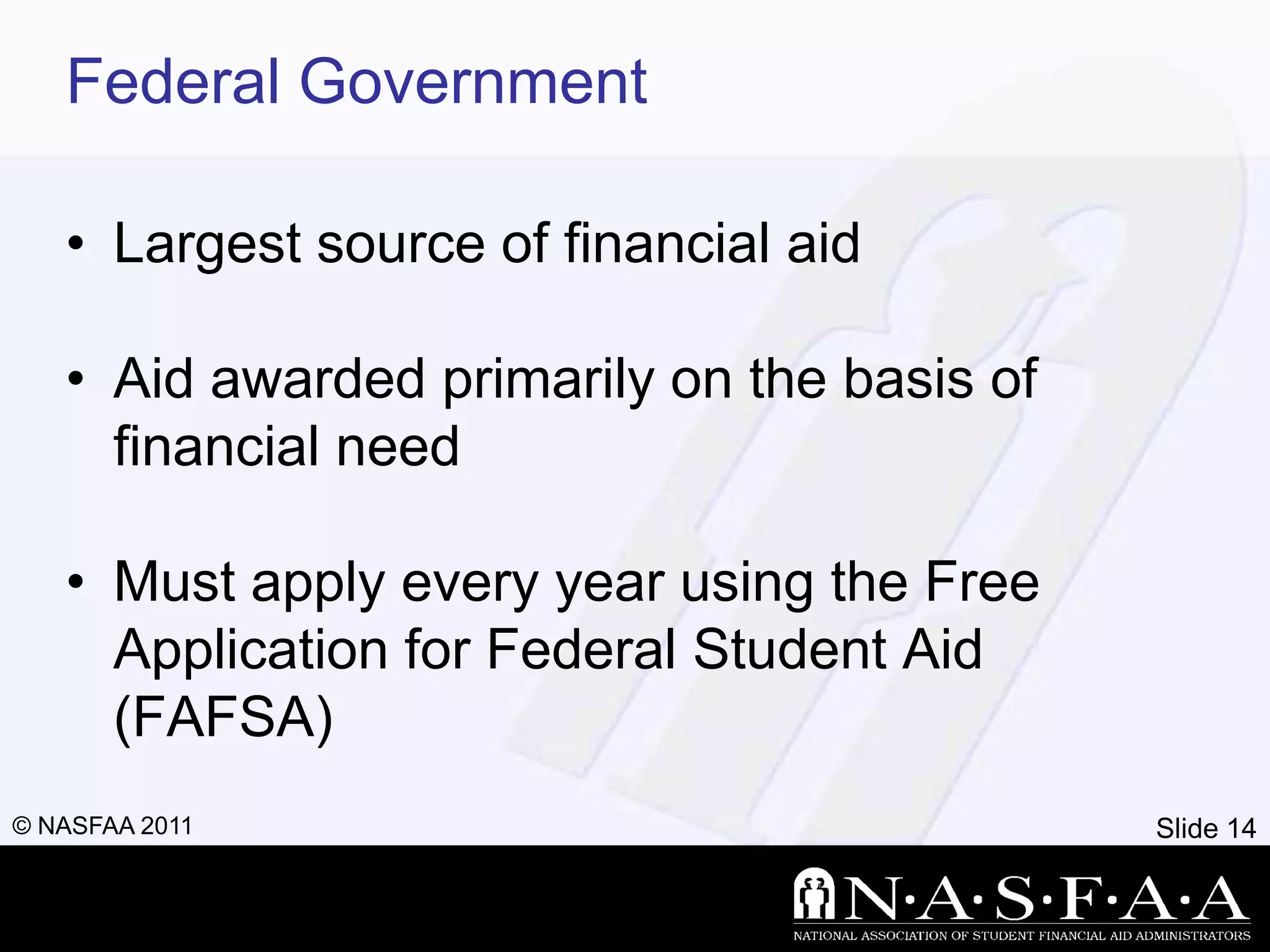 Federal Government

   • Largest source of financial aid

   • Aid awarded primarily on the basis of
     financial need

   • Must apply every year using the Free
     Application for Federal Student Aid
     (FAFSA)
© NASFAA 2011                                Slide 14
 