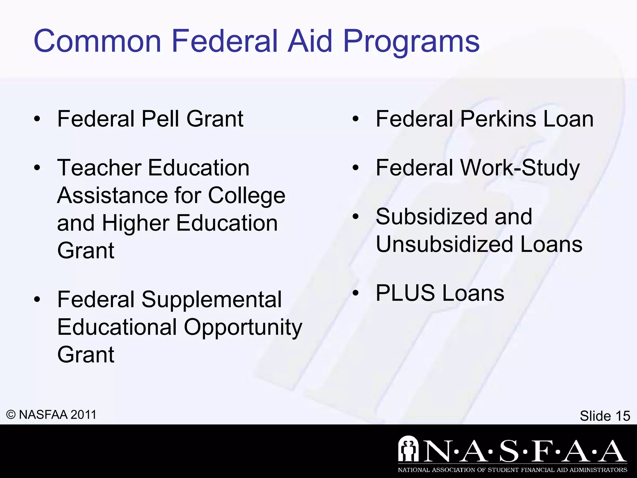 Common Federal Aid Programs

   • Federal Pell Grant        • Federal Perkins Loan

   • Teacher Education         • Federal Work-Study
     Assistance for College
     and Higher Education      • Subsidized and
     Grant                       Unsubsidized Loans

   • Federal Supplemental      • PLUS Loans
     Educational Opportunity
     Grant

© NASFAA 2011                                      Slide 15
 