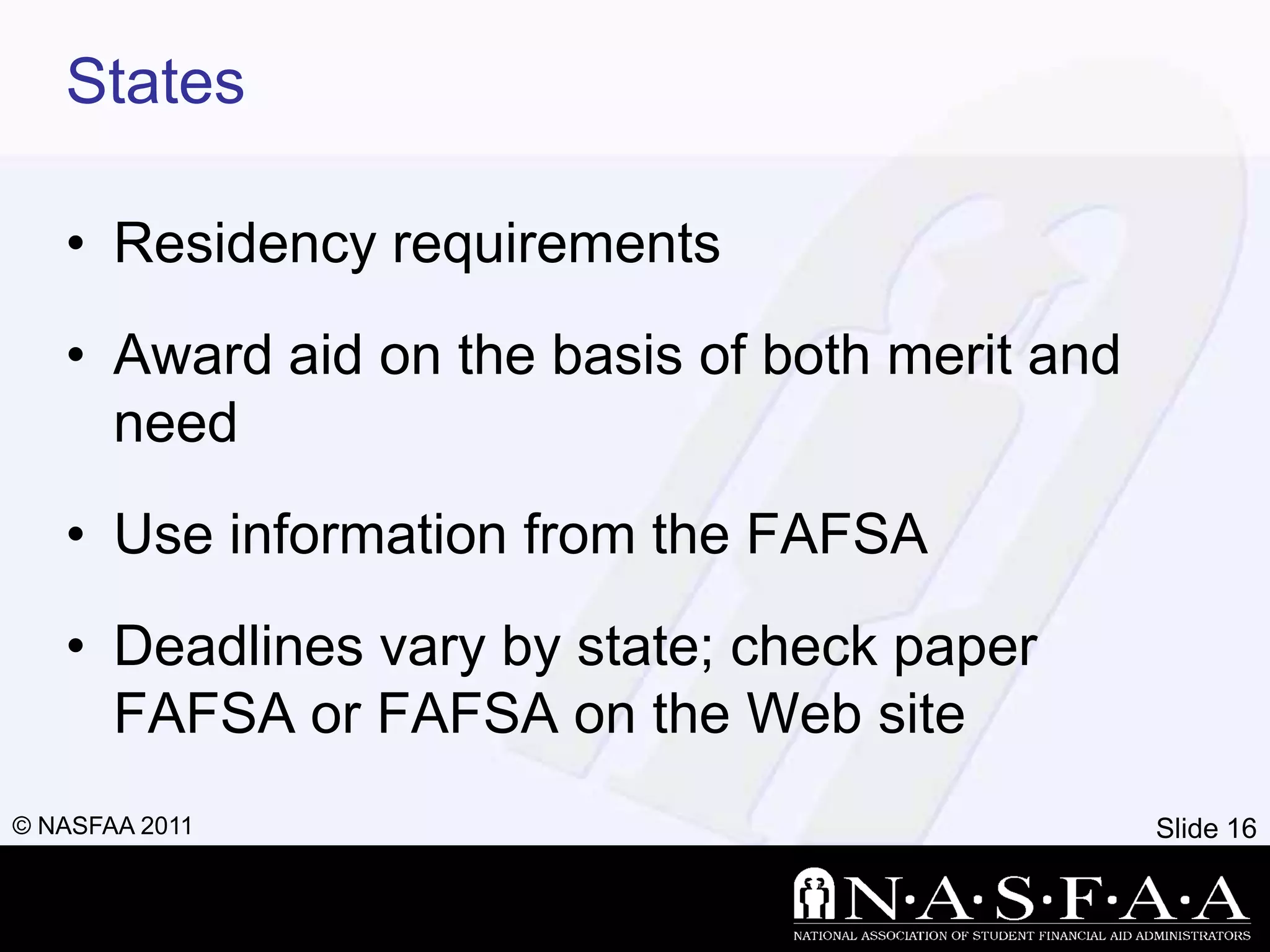 States

   • Residency requirements
   • Award aid on the basis of both merit and
     need
   • Use information from the FAFSA
   • Deadlines vary by state; check paper
     FAFSA or FAFSA on the Web site
© NASFAA 2011                                   Slide 16
 