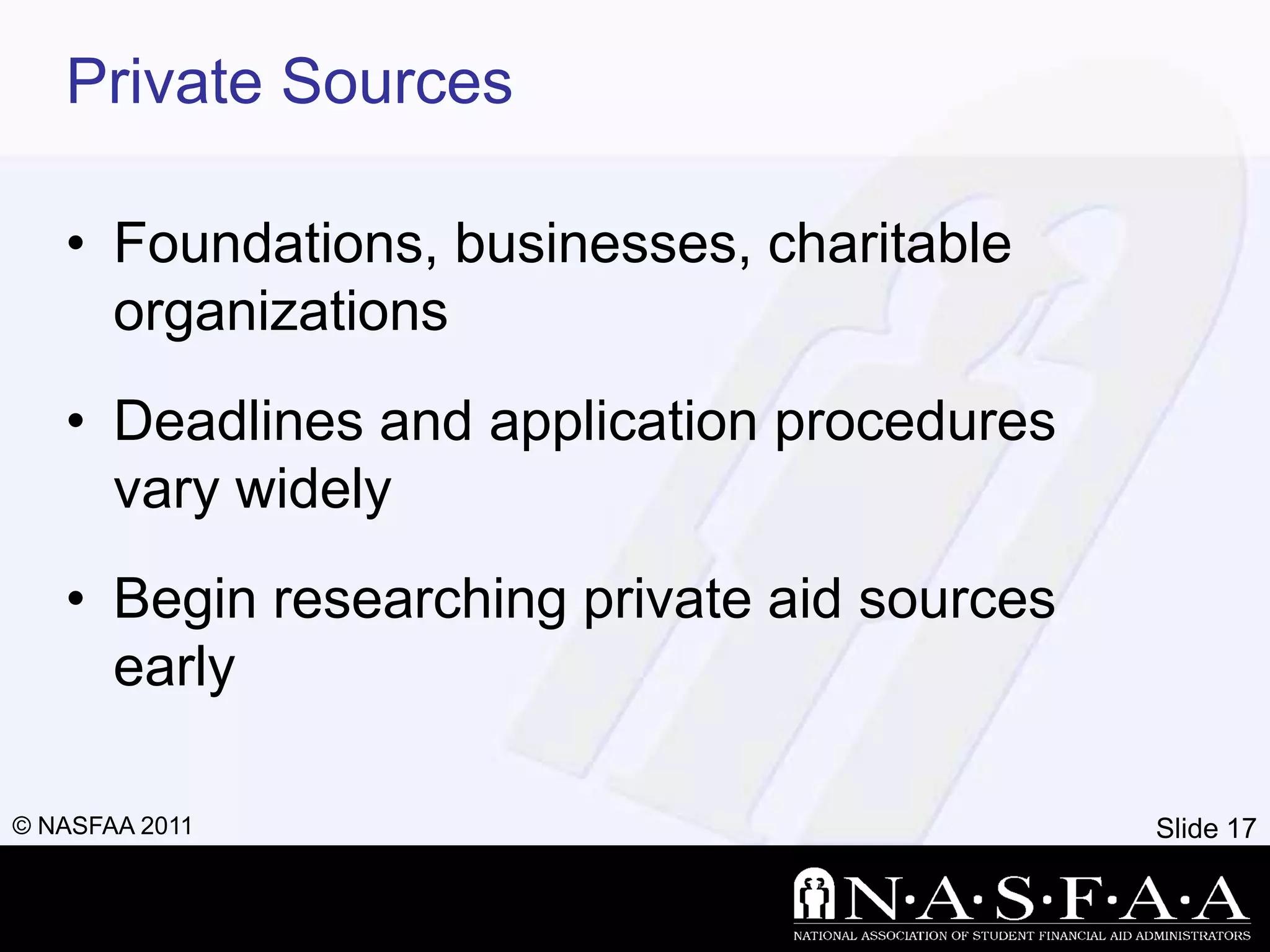 Private Sources

   • Foundations, businesses, charitable
     organizations
   • Deadlines and application procedures
     vary widely
   • Begin researching private aid sources
     early

© NASFAA 2011                                Slide 17
 