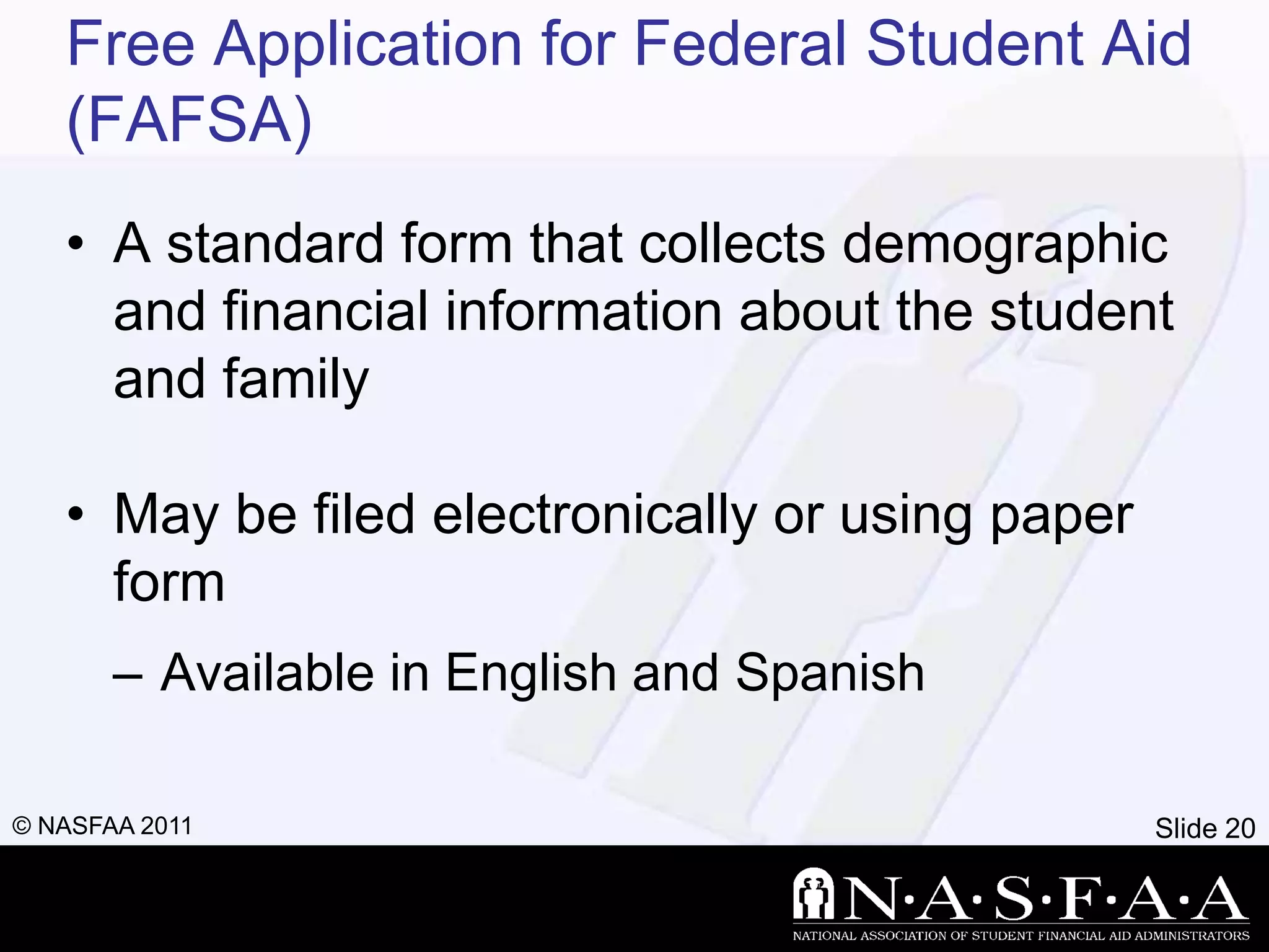 Free Application for Federal Student Aid
   (FAFSA)
   • A standard form that collects demographic
     and financial information about the student
     and family

   • May be filed electronically or using paper
     form
       – Available in English and Spanish

© NASFAA 2011                                     Slide 20
 
