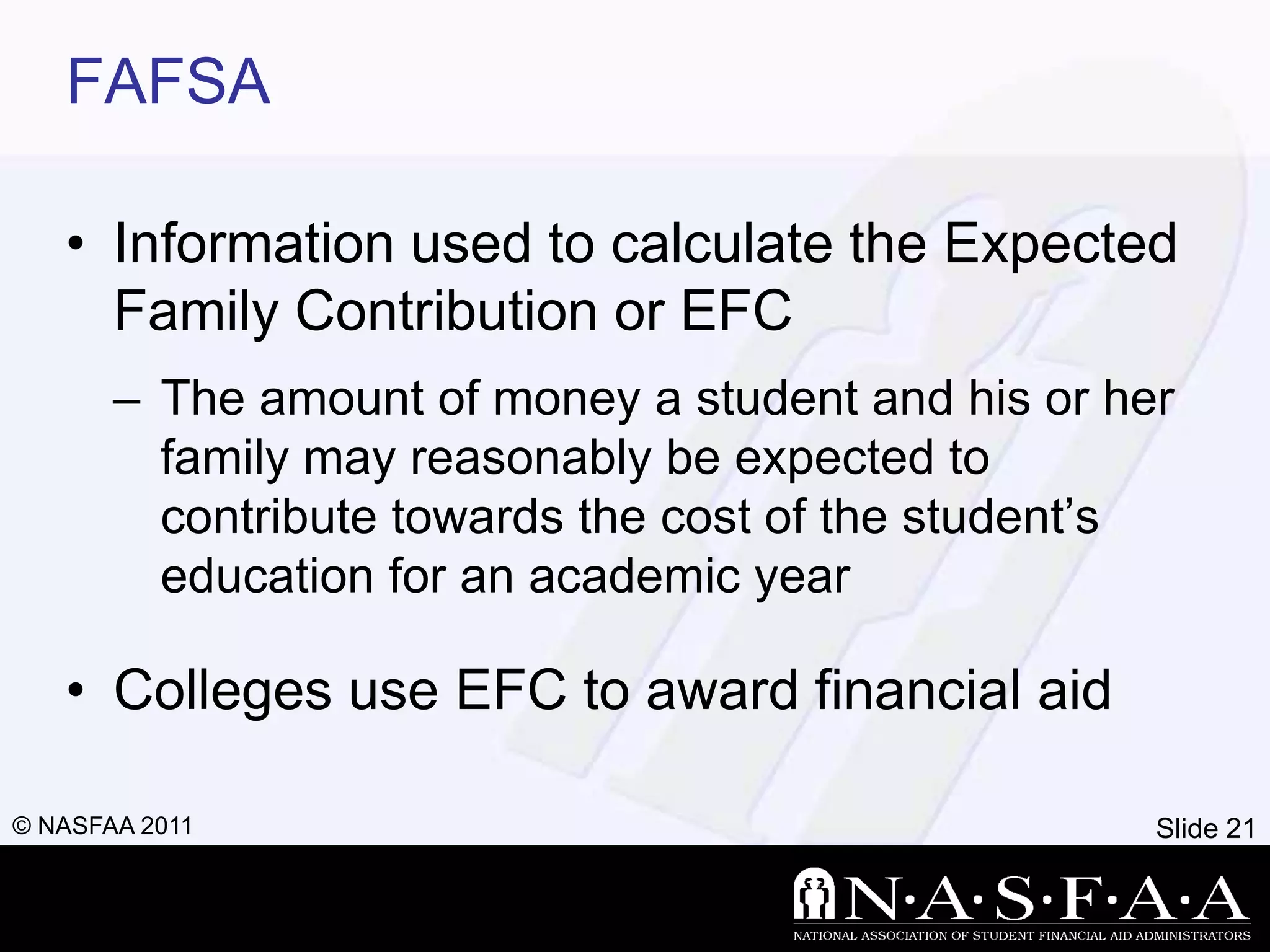 FAFSA

   • Information used to calculate the Expected
     Family Contribution or EFC
       – The amount of money a student and his or her
         family may reasonably be expected to
         contribute towards the cost of the student’s
         education for an academic year

   • Colleges use EFC to award financial aid

© NASFAA 2011                                       Slide 21
 