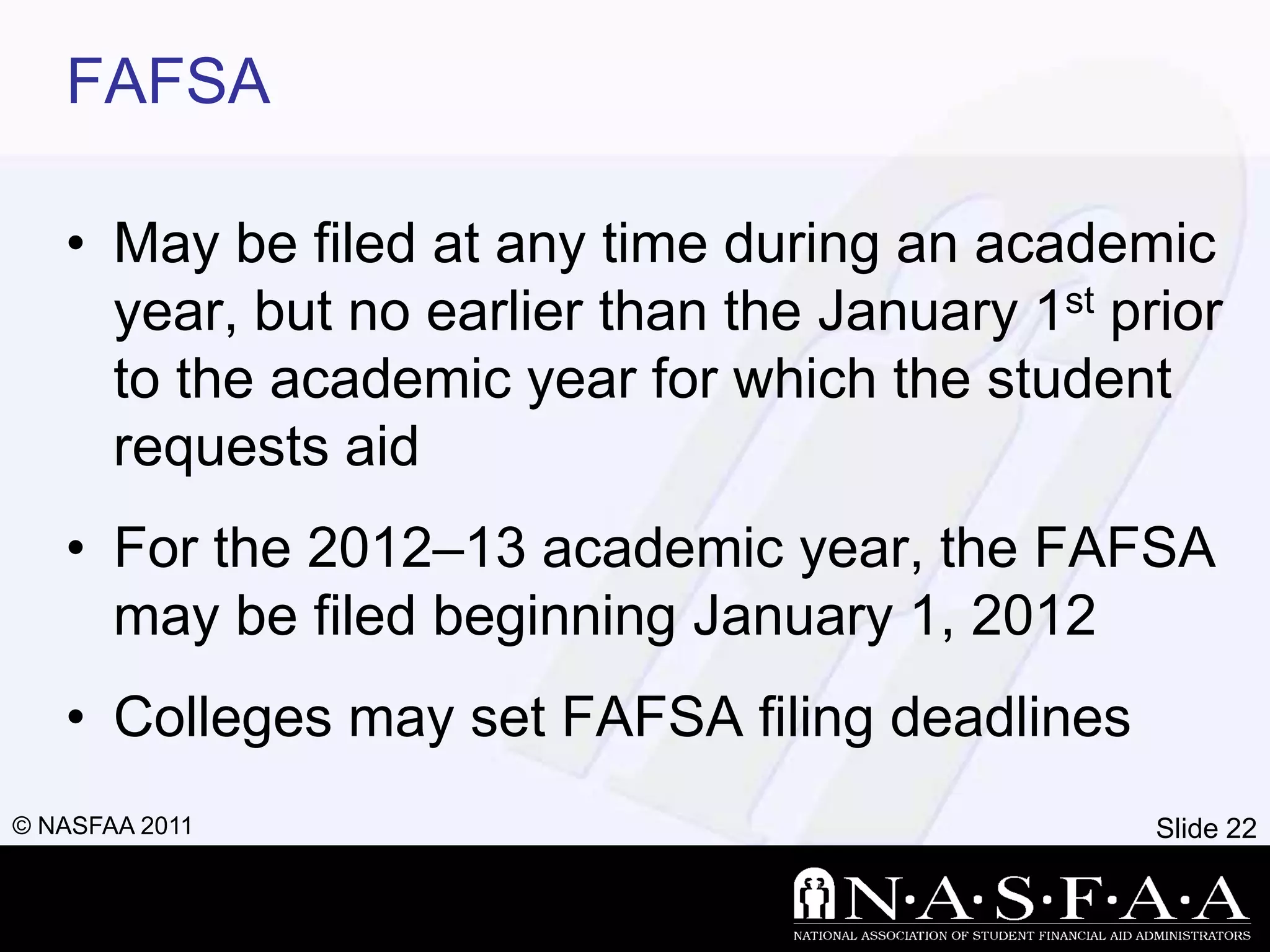 FAFSA

   • May be filed at any time during an academic
     year, but no earlier than the January 1st prior
     to the academic year for which the student
     requests aid
   • For the 2012–13 academic year, the FAFSA
     may be filed beginning January 1, 2012
   • Colleges may set FAFSA filing deadlines
© NASFAA 2011                                    Slide 22
 