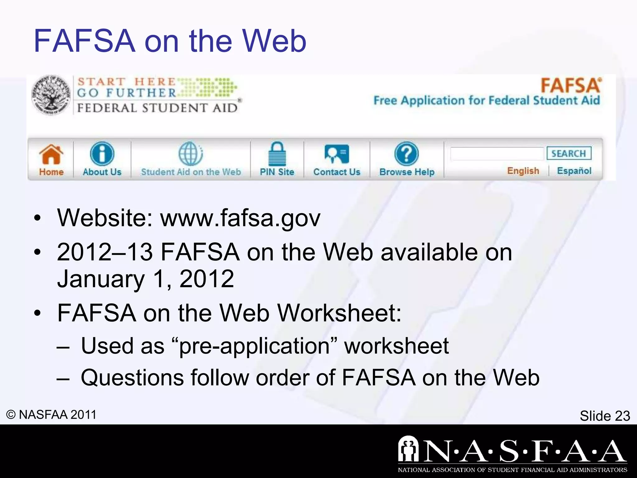 FAFSA on the Web




   • Website: www.fafsa.gov
   • 2012–13 FAFSA on the Web available on
     January 1, 2012
   • FAFSA on the Web Worksheet:
       – Used as ―pre-application‖ worksheet
       – Questions follow order of FAFSA on the Web
© NASFAA 2011                                         Slide 23
 