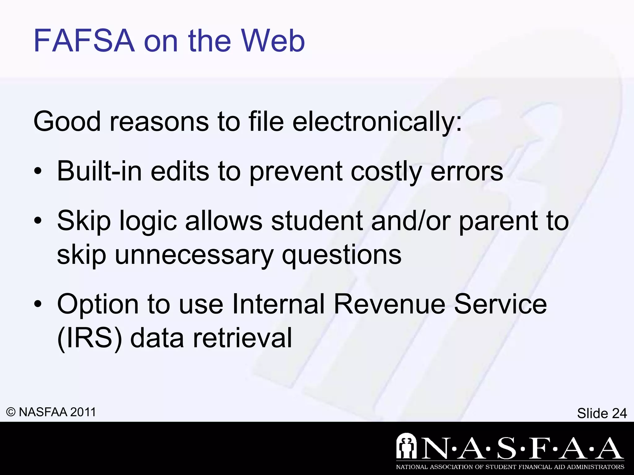 FAFSA on the Web

   Good reasons to file electronically:
   • Built-in edits to prevent costly errors
   • Skip logic allows student and/or parent to
     skip unnecessary questions
   • Option to use Internal Revenue Service
     (IRS) data retrieval

© NASFAA 2011                                     Slide 24
 