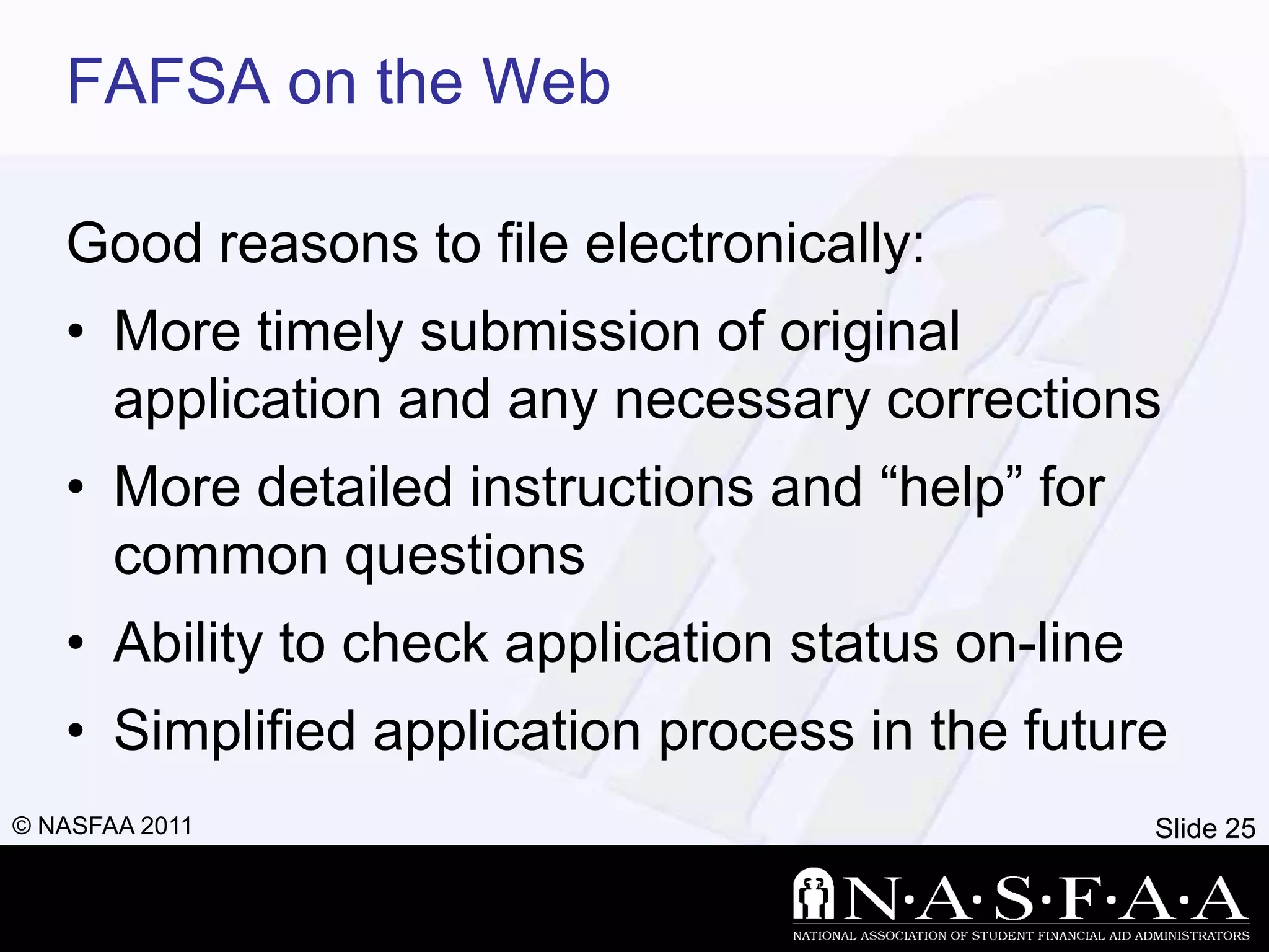 FAFSA on the Web

   Good reasons to file electronically:
   • More timely submission of original
     application and any necessary corrections
   • More detailed instructions and ―help‖ for
     common questions
   • Ability to check application status on-line
   • Simplified application process in the future
© NASFAA 2011                                      Slide 25
 