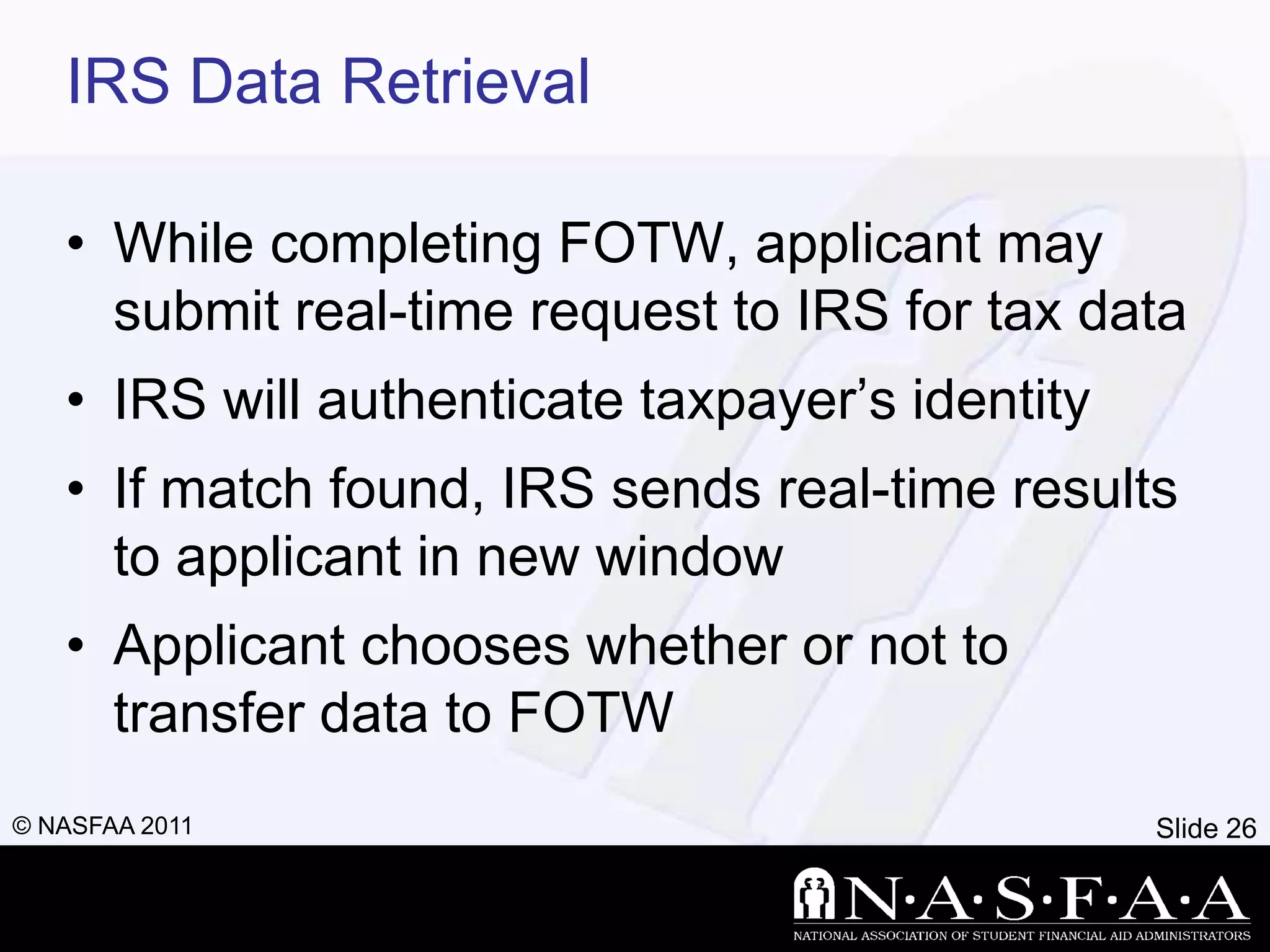 IRS Data Retrieval

   • While completing FOTW, applicant may
     submit real-time request to IRS for tax data
   • IRS will authenticate taxpayer’s identity
   • If match found, IRS sends real-time results
     to applicant in new window
   • Applicant chooses whether or not to
     transfer data to FOTW
© NASFAA 2011                                    Slide 26
 