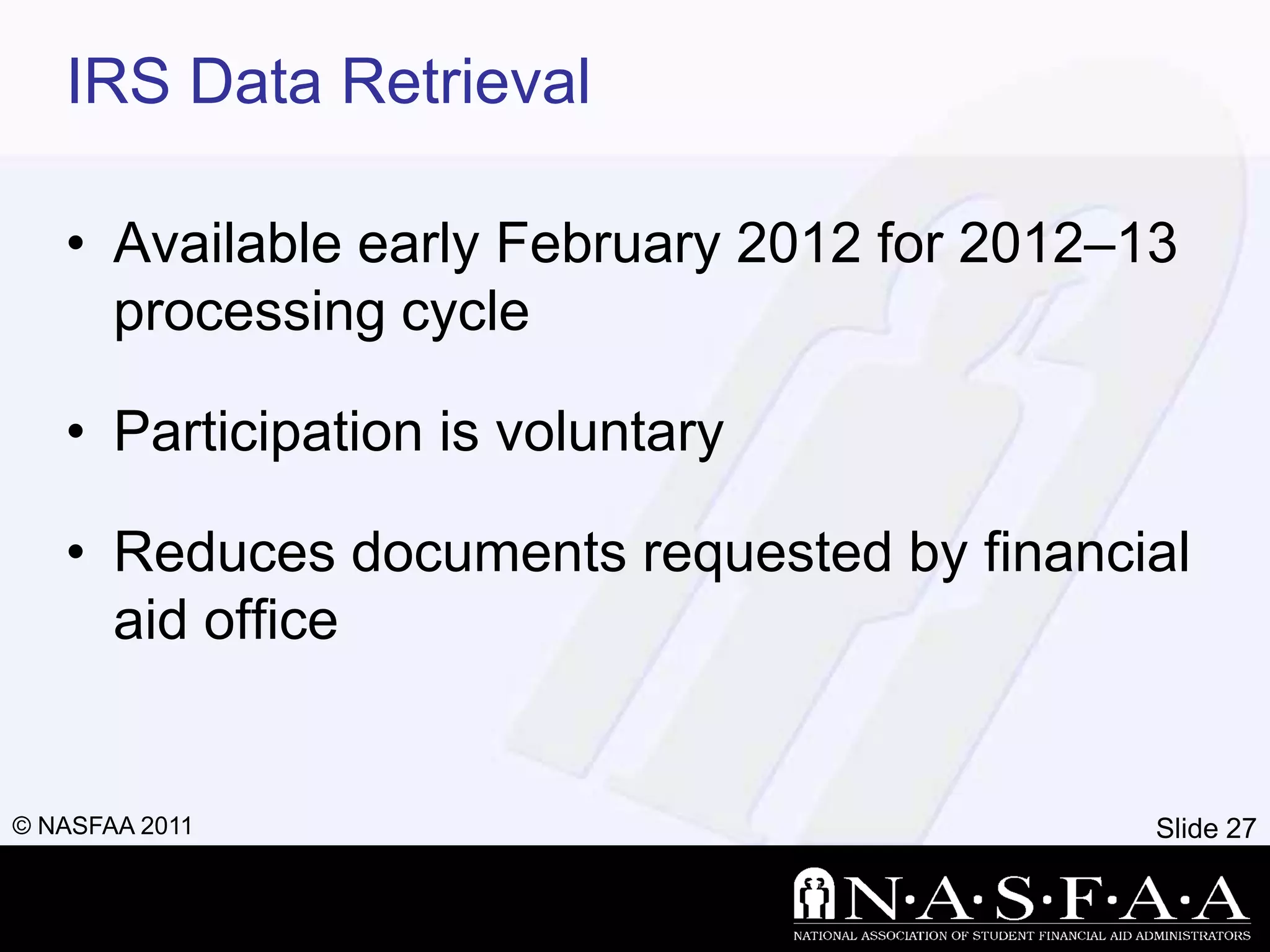 IRS Data Retrieval

   • Available early February 2012 for 2012–13
     processing cycle

   • Participation is voluntary

   • Reduces documents requested by financial
     aid office


© NASFAA 2011                                Slide 27
 
