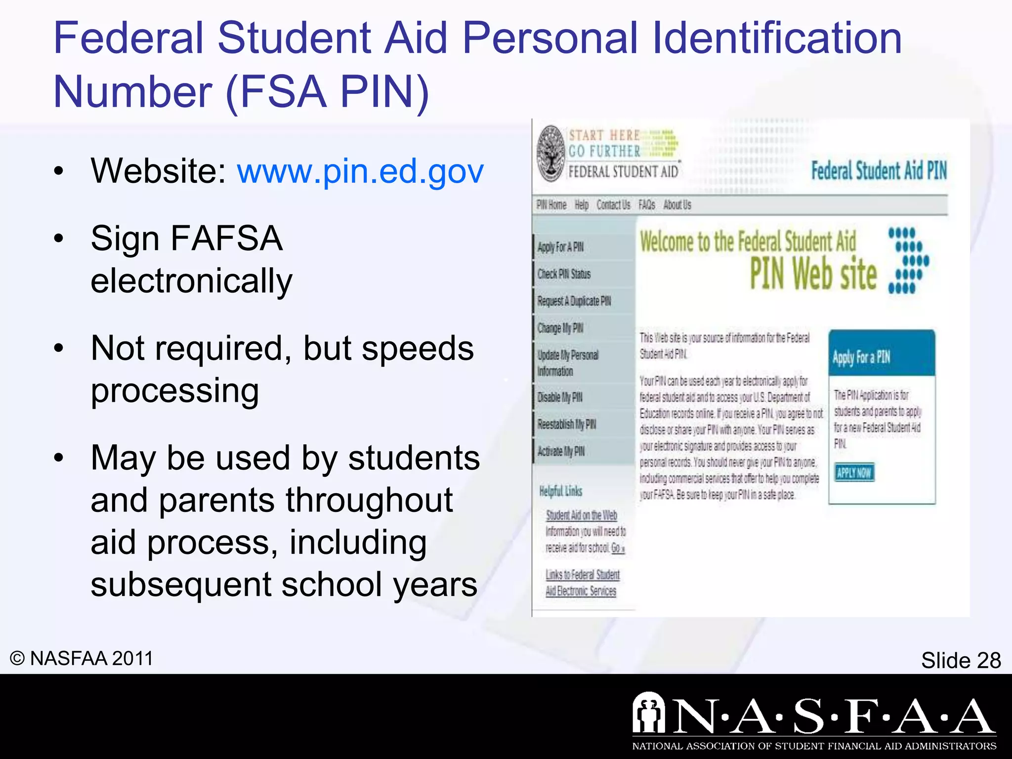 Federal Student Aid Personal Identification
   Number (FSA PIN)
   • Website: www.pin.ed.gov
   • Sign FAFSA
     electronically
   • Not required, but speeds
     processing
   • May be used by students
     and parents throughout
     aid process, including
     subsequent school years
© NASFAA 2011                                    Slide 28
 
