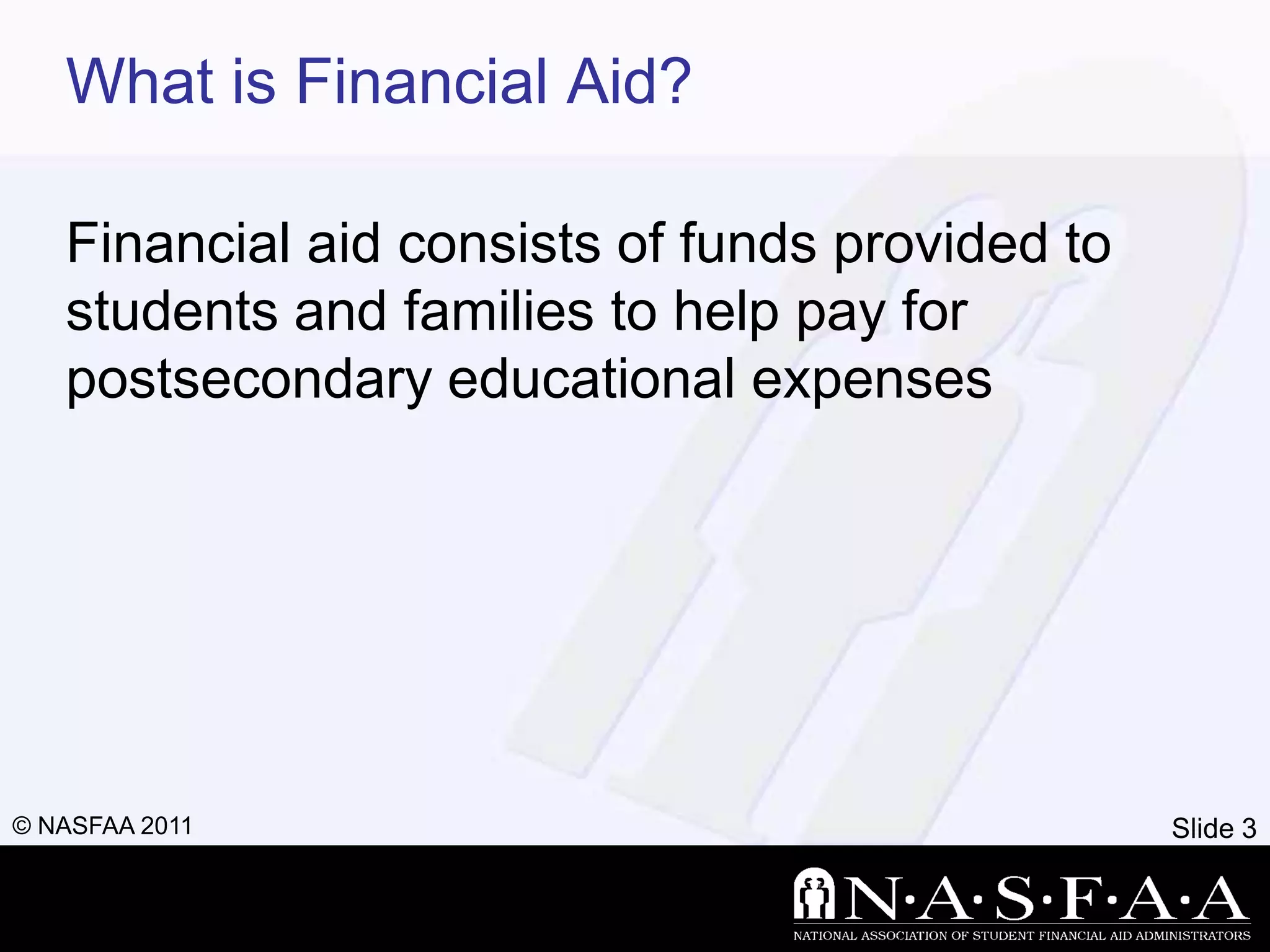What is Financial Aid?

   Financial aid consists of funds provided to
   students and families to help pay for
   postsecondary educational expenses




© NASFAA 2011                                    Slide 3
 