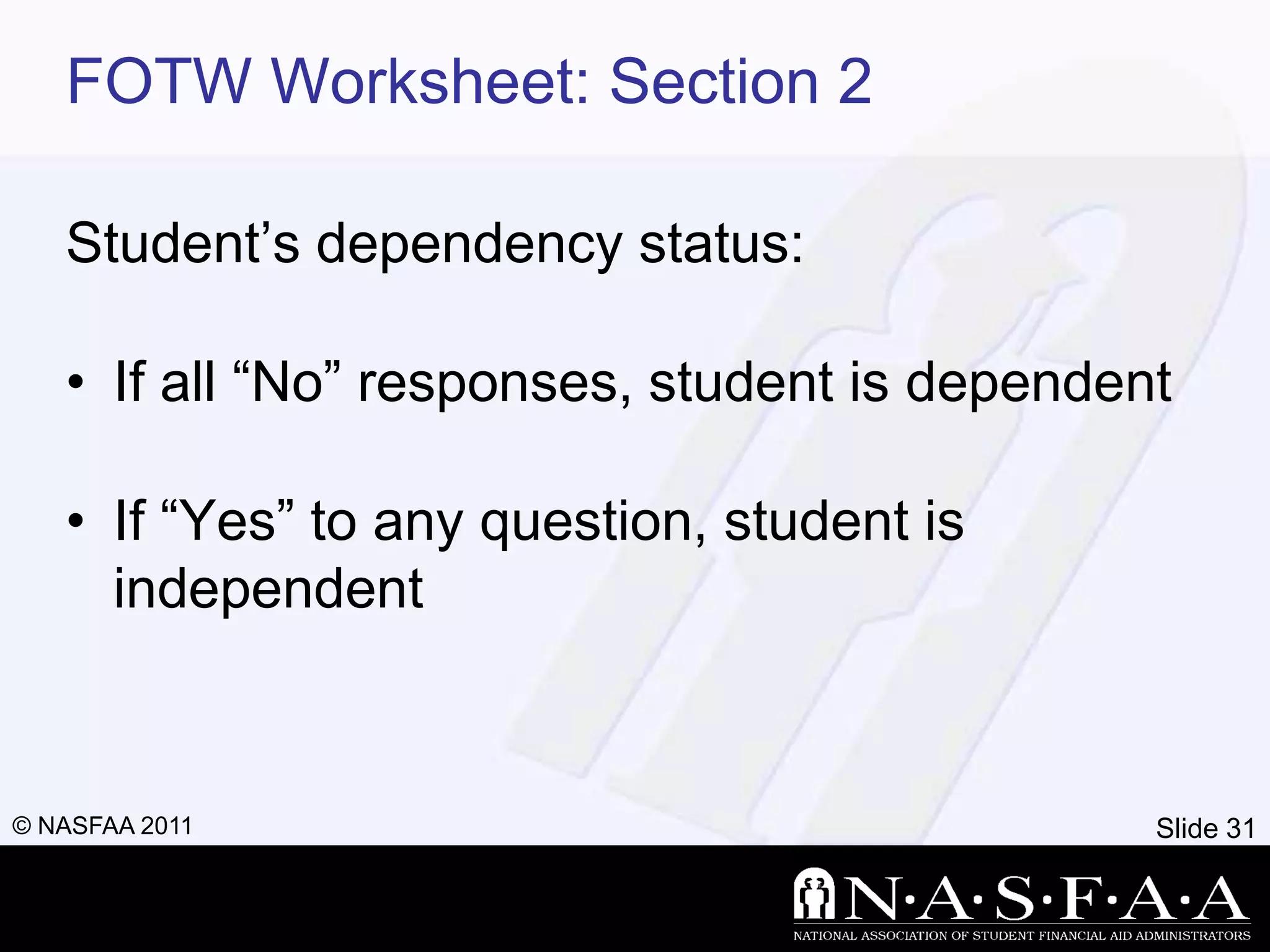 FOTW Worksheet: Section 2

   Student’s dependency status:

   • If all ―No‖ responses, student is dependent

   • If ―Yes‖ to any question, student is
     independent



© NASFAA 2011                                  Slide 31
 