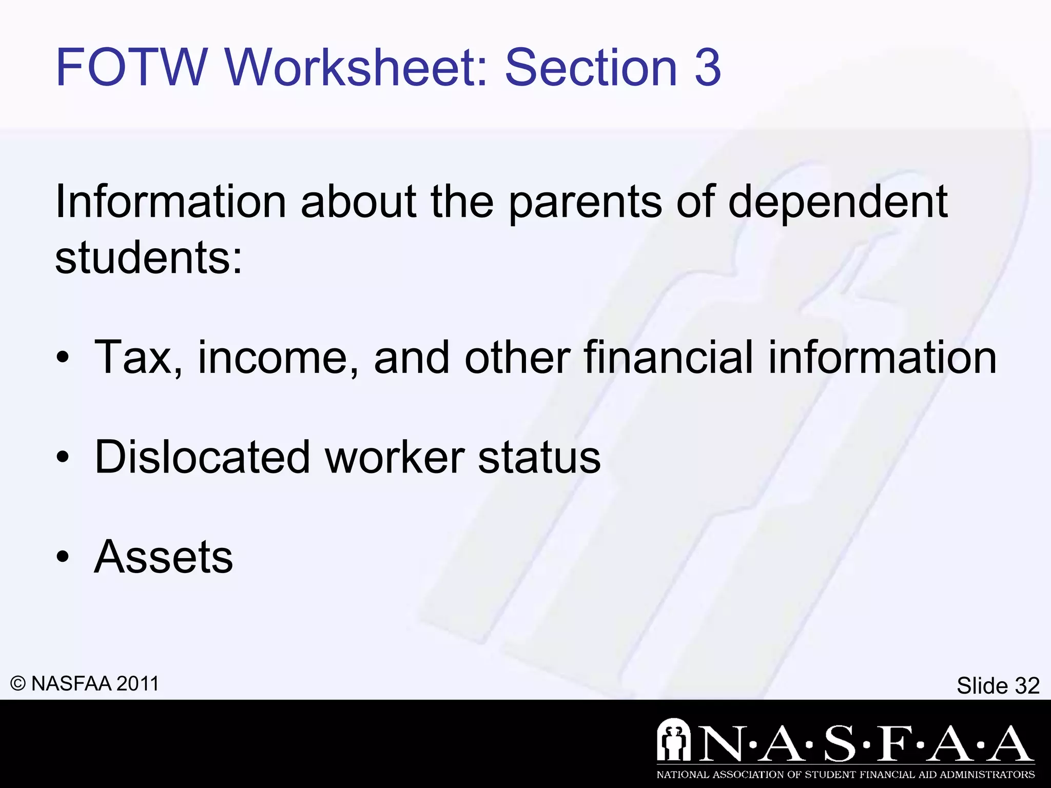 FOTW Worksheet: Section 3

   Information about the parents of dependent
   students:

   • Tax, income, and other financial information

   • Dislocated worker status

   • Assets

© NASFAA 2011                                   Slide 32
 