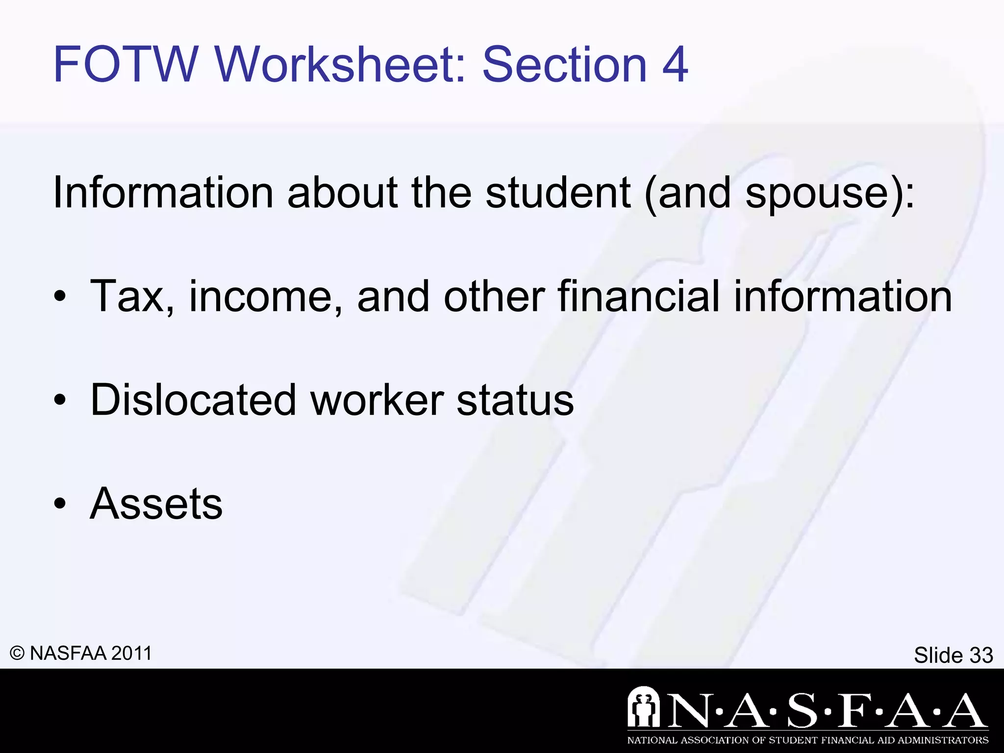 FOTW Worksheet: Section 4

   Information about the student (and spouse):

   • Tax, income, and other financial information

   • Dislocated worker status

   • Assets


© NASFAA 2011                                 Slide 33
 