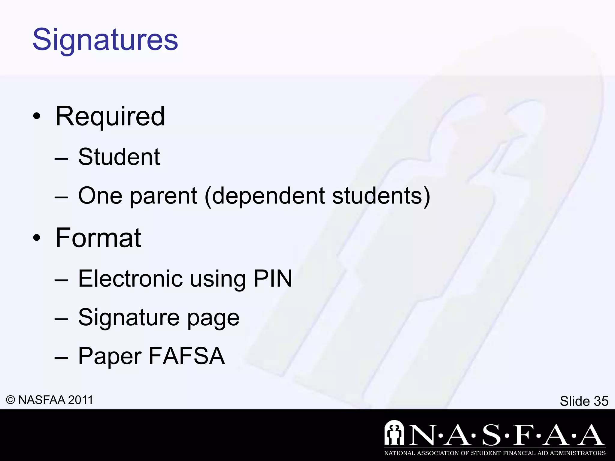Signatures

   • Required
       – Student
       – One parent (dependent students)
   • Format
       – Electronic using PIN
       – Signature page
       – Paper FAFSA
© NASFAA 2011                              Slide 35
 