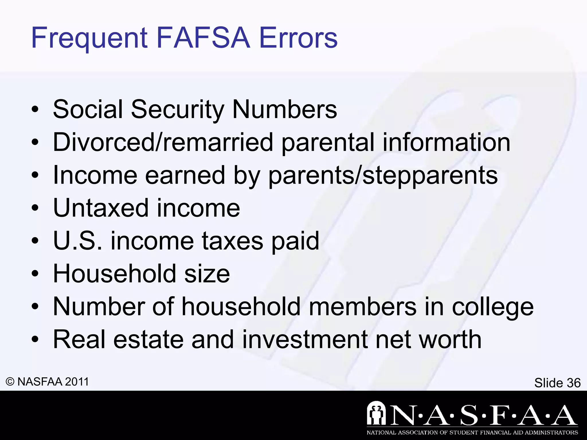 Frequent FAFSA Errors

   •   Social Security Numbers
   •   Divorced/remarried parental information
   •   Income earned by parents/stepparents
   •   Untaxed income
   •   U.S. income taxes paid
   •   Household size
   •   Number of household members in college
   •   Real estate and investment net worth
© NASFAA 2011                                Slide 36
 