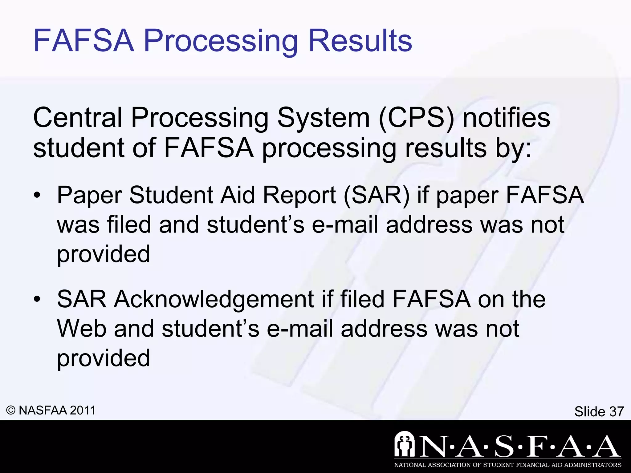 FAFSA Processing Results

   Central Processing System (CPS) notifies
   student of FAFSA processing results by:
   • Paper Student Aid Report (SAR) if paper FAFSA
     was filed and student’s e-mail address was not
     provided
   • SAR Acknowledgement if filed FAFSA on the
     Web and student’s e-mail address was not
     provided
© NASFAA 2011                                     Slide 37
 