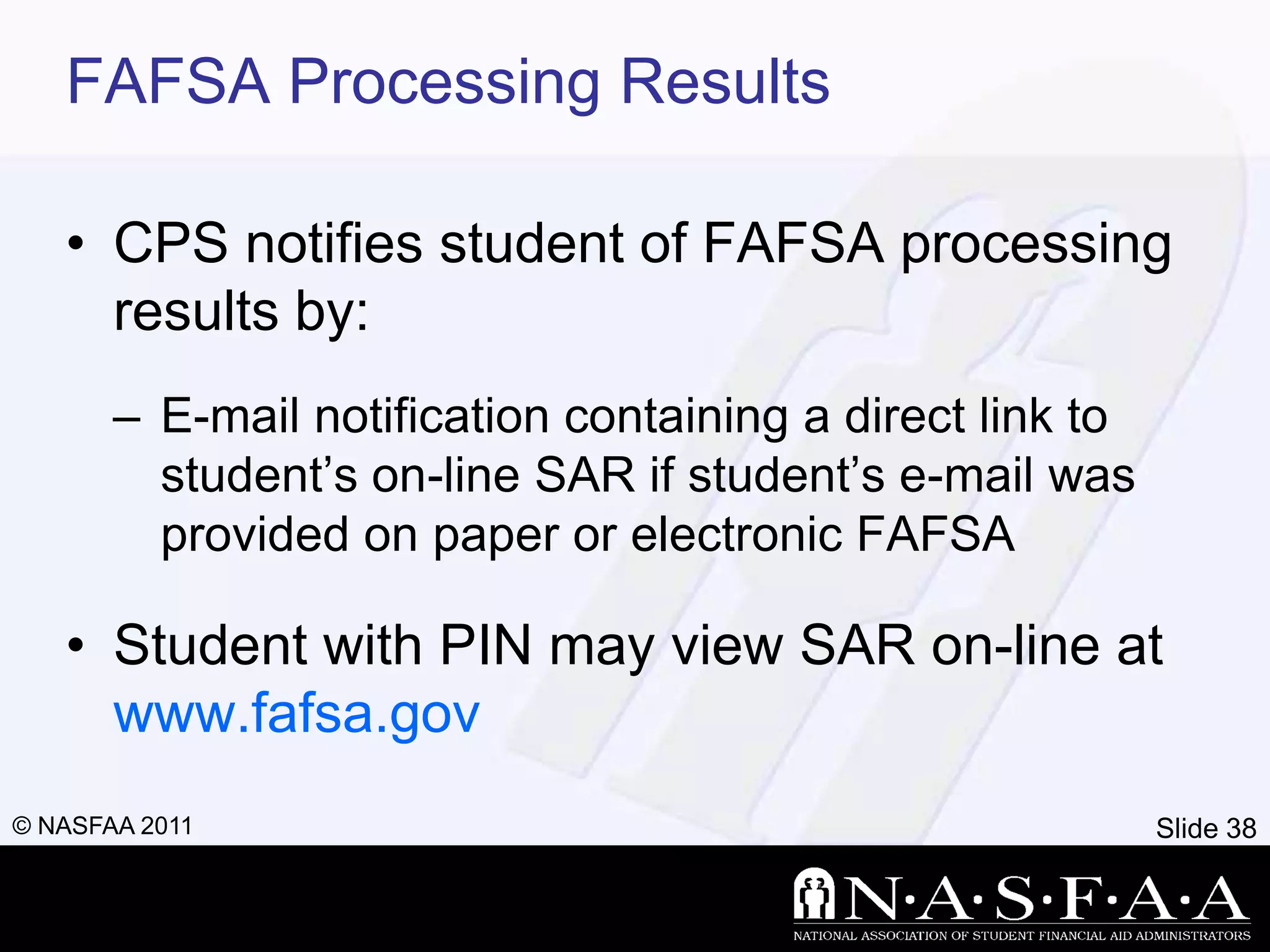 FAFSA Processing Results

   • CPS notifies student of FAFSA processing
     results by:
       – E-mail notification containing a direct link to
         student’s on-line SAR if student’s e-mail was
         provided on paper or electronic FAFSA

   • Student with PIN may view SAR on-line at
     www.fafsa.gov
© NASFAA 2011                                              Slide 38
 