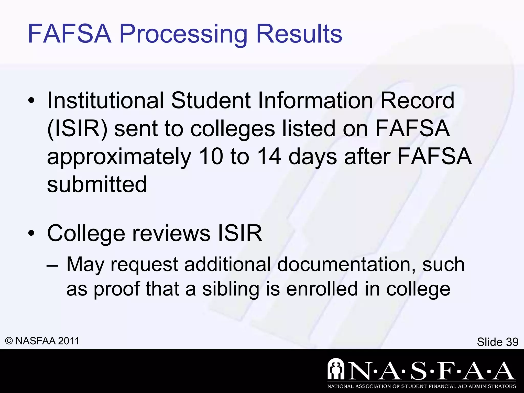 FAFSA Processing Results

   • Institutional Student Information Record
     (ISIR) sent to colleges listed on FAFSA
     approximately 10 to 14 days after FAFSA
     submitted

   • College reviews ISIR
       – May request additional documentation, such
         as proof that a sibling is enrolled in college

© NASFAA 2011                                             Slide 39
 