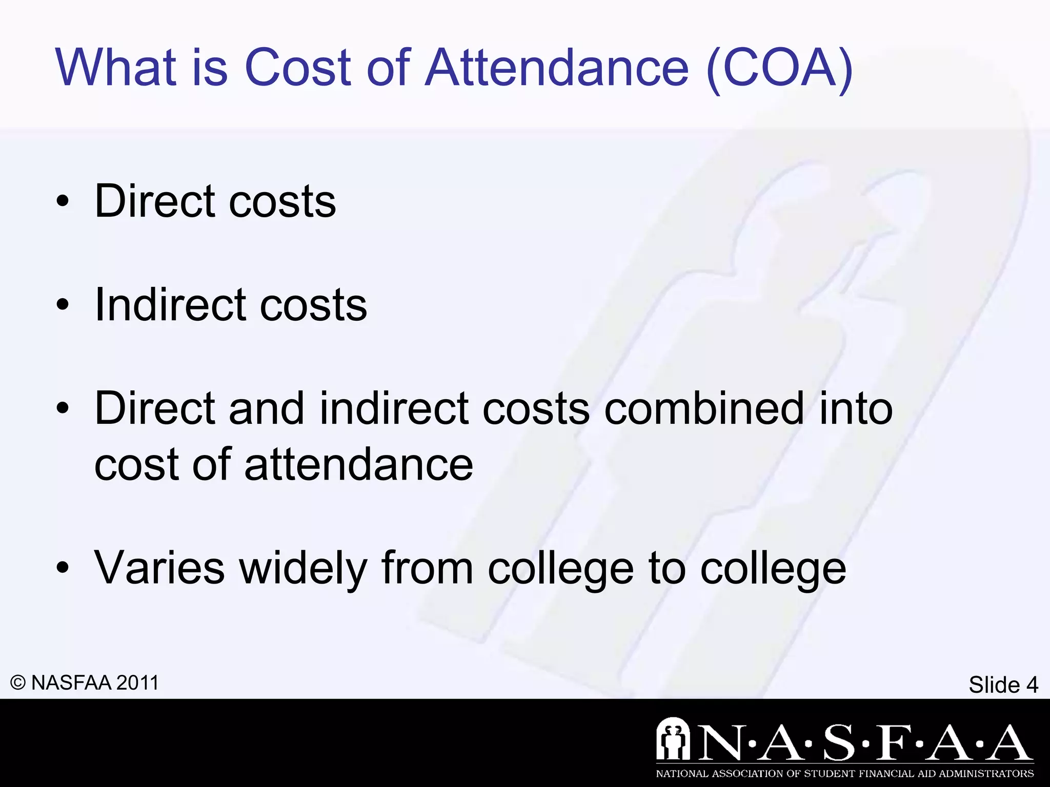 What is Cost of Attendance (COA)

   • Direct costs

   • Indirect costs

   • Direct and indirect costs combined into
     cost of attendance

   • Varies widely from college to college

© NASFAA 2011                                  Slide 4
 