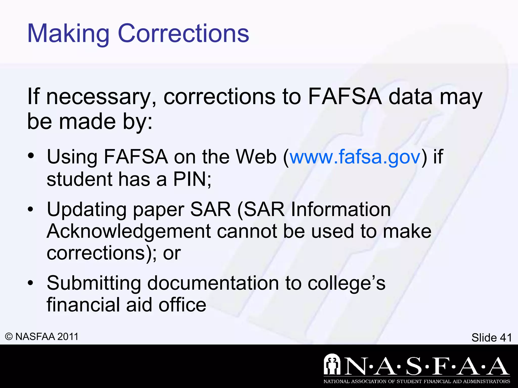 Making Corrections

   If necessary, corrections to FAFSA data may
   be made by:
   • Using FAFSA on the Web (www.fafsa.gov) if
       student has a PIN;
   • Updating paper SAR (SAR Information
     Acknowledgement cannot be used to make
     corrections); or
   • Submitting documentation to college’s
     financial aid office
© NASFAA 2011                                 Slide 41
 