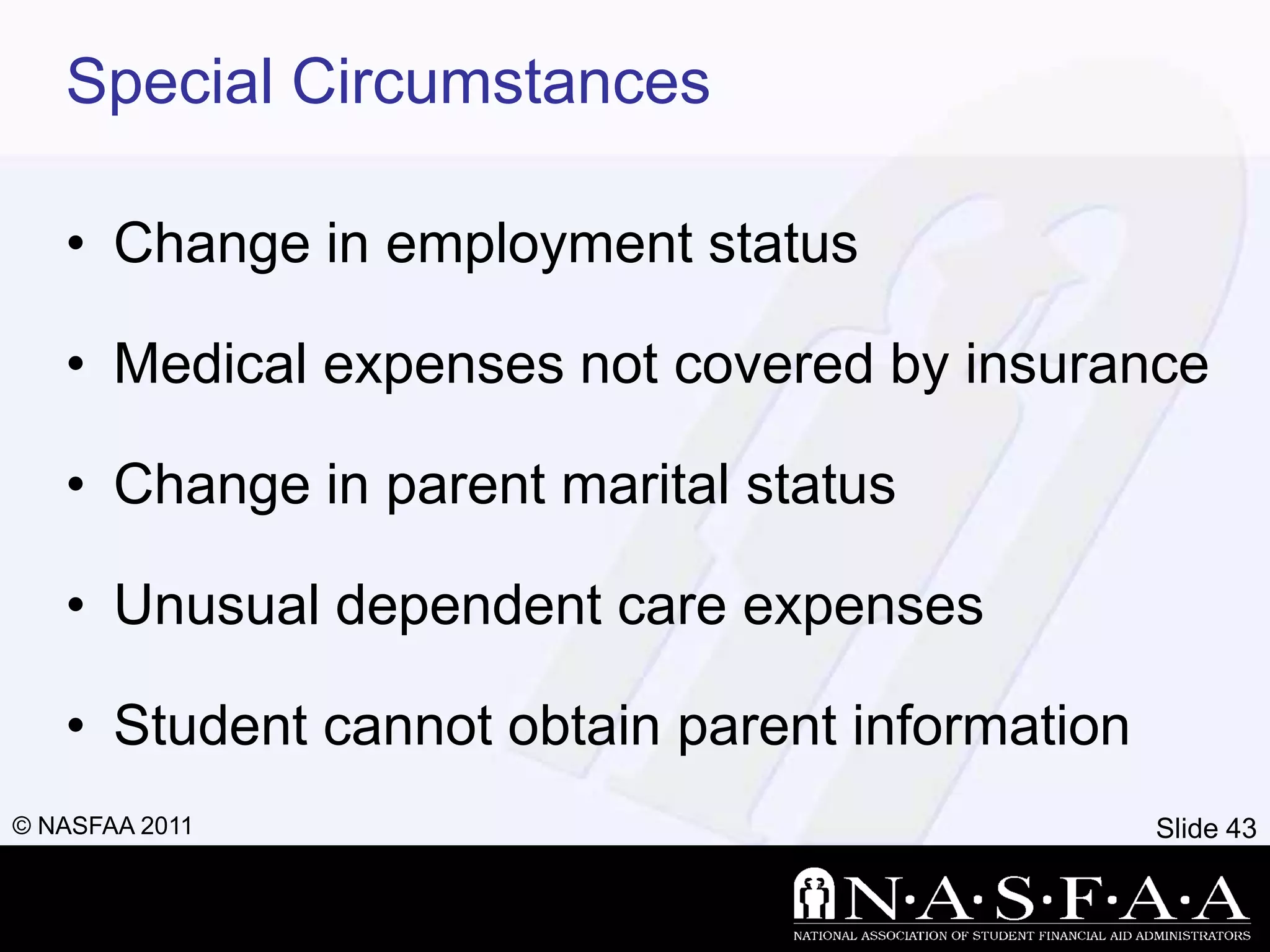 Special Circumstances

   • Change in employment status

   • Medical expenses not covered by insurance

   • Change in parent marital status

   • Unusual dependent care expenses

   • Student cannot obtain parent information
© NASFAA 2011                                   Slide 43
 